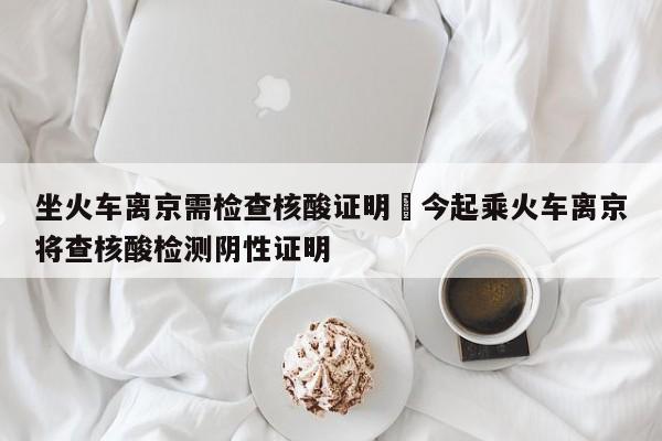 坐火车离京需检查核酸证明›今起乘火车离京将查核酸检测阴性证明