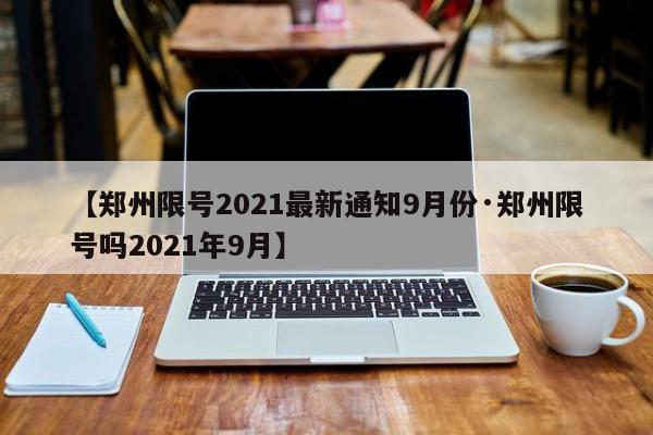 【郑州限号2021最新通知9月份·郑州限号吗2021年9月】