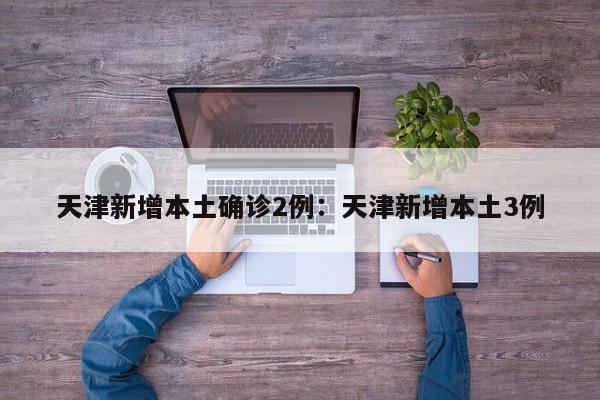 天津新增本土确诊2例：天津新增本土3例
